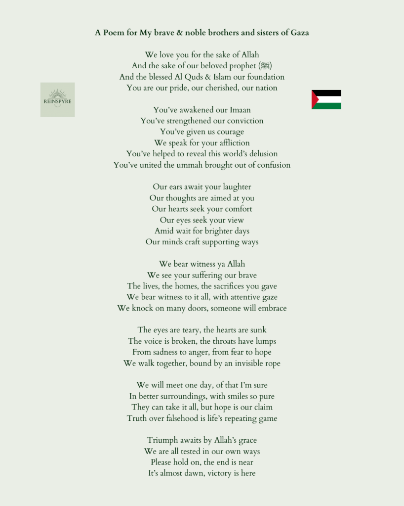 We love you for the sake of Allah 
And the sake of our beloved prophet (ﷺ)
And the blessed Al Quds & Islam our foundation 
You are our pride, our cherished, our nation

You’ve awakened our Imaan 
You’ve strengthened our conviction
You’ve given us courage
We speak for your affliction  
You’ve helped to reveal this world’s delusion
You’ve united the ummah brought out of confusion 

Our ears await your laughter
Our thoughts are aimed at you 
Our hearts seek your comfort 
Our eyes seek your view 
Amid wait for brighter days 
Our minds craft supporting ways

We bear witness ya Allah 
We see your suffering our brave
The lives, the homes, the sacrifices you gave 
We bear witness to it all, with attentive gaze 
We knock on many doors, someone will embrace

The eyes are teary, the hearts are sunk
The voice is broken, the throats have lumps 
From sadness to anger, from fear to hope
We walk together, bound by an invisible rope

We will meet one day, of that I’m sure
In better surroundings, with smiles so pure 
They can take it all, but hope is our claim 
Truth over falsehood is life’s repeating game 

Triumph awaits by Allah’s grace
We are all tested in our own ways
Please hold on, the end is near
It’s almost dawn, victory is here